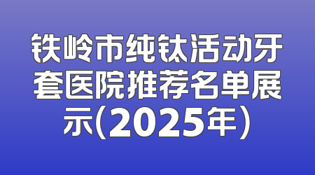 铁岭市纯钛活动牙套医院推荐名单展示（2025年）