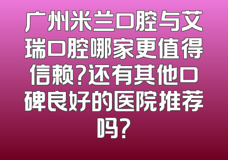 广州米兰口腔与艾瑞口腔哪家更值得信赖？还有其他口碑良好的医院推荐吗？