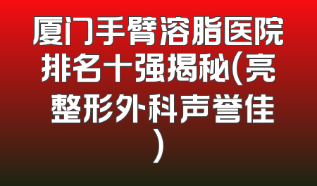 厦门手臂溶脂医院排名十强揭秘（亮媞整形外科声誉佳）