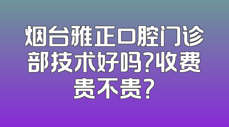 烟台雅正口腔门诊部技术好吗？收费贵不贵？