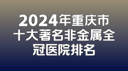 2024年重庆市十大著名非金属全冠医院排名