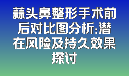 蒜头鼻整形手术前后对比图分析：潜在风险及持久效果探讨