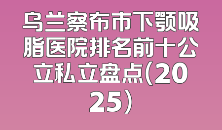 乌兰察布市下颚吸脂医院排名前十公立私立盘点（2025）