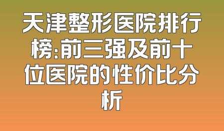 天津整形医院排行榜：前三强及前十位医院的性价比分析