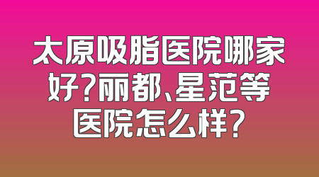 太原吸脂医院哪家好？丽都、星范等医院怎么样？
