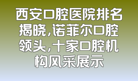 西安口腔医院排名揭晓，诺菲尔口腔领头，十家口腔机构风采展示