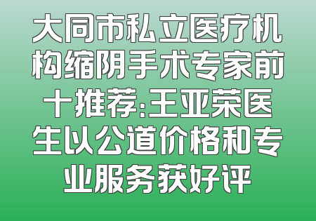 大同市私立医疗机构缩阴手术专家前十推荐：王亚荣医生以公道价格和专业服务获好评