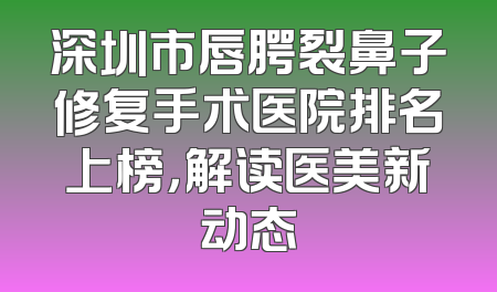 深圳市唇腭裂鼻子修复手术医院排名上榜，解读医美新动态