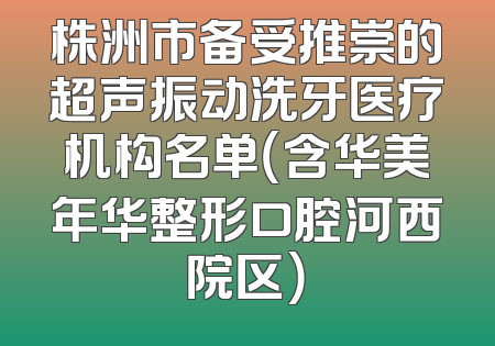 株洲市备受推崇的超声振动洗牙医疗机构名单（含华美年华整形口腔河西院区）