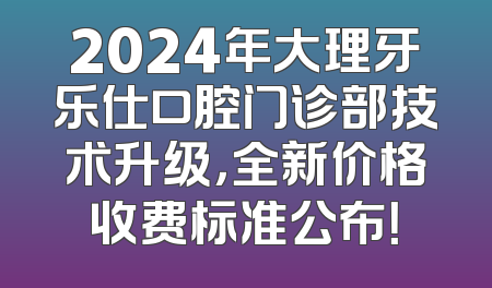2024年大理牙乐仕口腔门诊部技术升级，全新价格收费标准公布！
