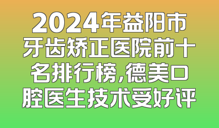 2024年益阳市牙齿矫正医院前十名排行榜，德美口腔医生技术受好评