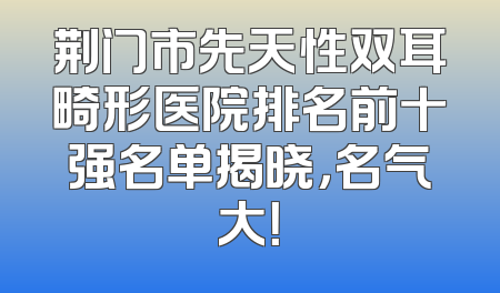 荆门市先天性双耳畸形医院排名前十强名单揭晓，名气大！