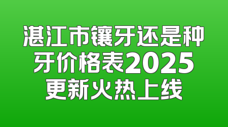 湛江市镶牙还是种牙价格表2025更新火热上线