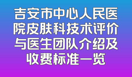 吉安市中心人民医院皮肤科技术评价与医生团队介绍及收费标准一览