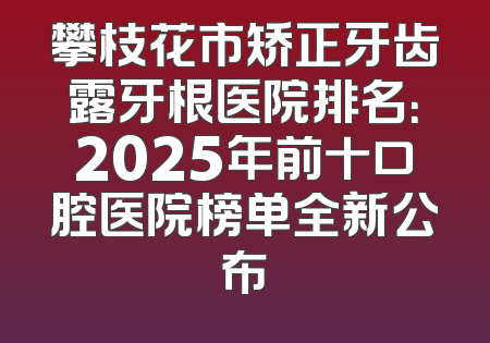 攀枝花市矫正牙齿露牙根医院排名：2025年前十口腔医院榜单全新公布