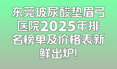 东莞玻尿酸垫眉弓医院2025年排名榜单及价格表新鲜出炉！