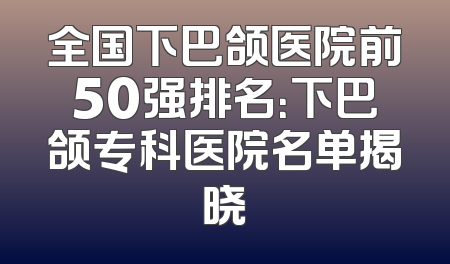 全国下巴颌医院前50强排名：下巴颌专科医院名单揭晓