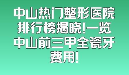 中山热门整形医院排行榜揭晓！一览中山前三甲全瓷牙费用！