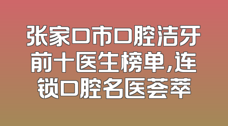 张家口市口腔洁牙前十医生榜单，连锁口腔名医荟萃