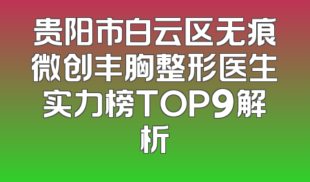 贵阳市白云区无痕微创丰胸整形医生实力榜TOP9解析