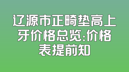 辽源市正畸垫高上牙价格总览：价格表提前知