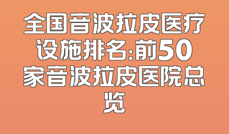 全国音波拉皮医疗设施排名：前50家音波拉皮医院总览