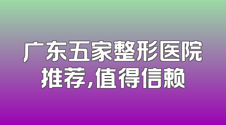 广东五家整形医院推荐，值得信赖