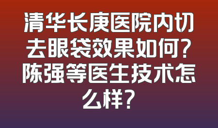 清华长庚医院内切去眼袋效果如何？陈强等医生技术怎么样？