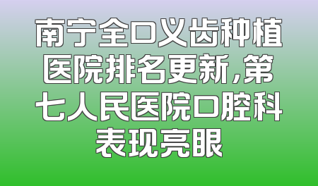 南宁全口义齿种植医院排名更新，第七人民医院口腔科表现亮眼