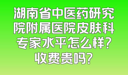 湖南省中医药研究院附属医院皮肤科专家水平怎么样？收费贵吗？