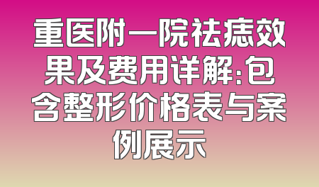 重医附一院祛痣效果及费用详解：包含整形价格表与案例展示