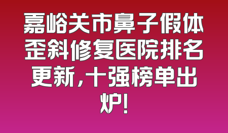 嘉峪关市鼻子假体歪斜修复医院排名更新，十强榜单出炉！