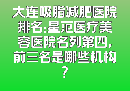 大连吸脂减肥医院排名：星范医疗美容医院名列第四，前三名是哪些机构？