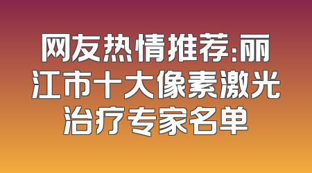 网友热情推荐：丽江市十大像素激光治疗专家名单