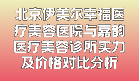 北京伊美尔幸福医疗美容医院与嘉韵医疗美容诊所实力及价格对比分析