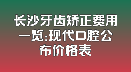 长沙牙齿矫正费用一览：现代口腔公布价格表