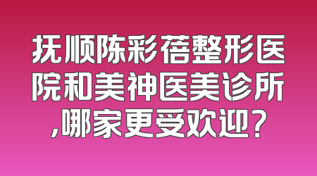 抚顺陈彩蓓整形医院和美神医美诊所，哪家更受欢迎？