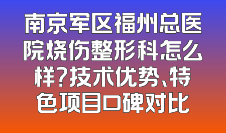 南京军区福州总医院烧伤整形科怎么样？技术优势、特色项目口碑对比
