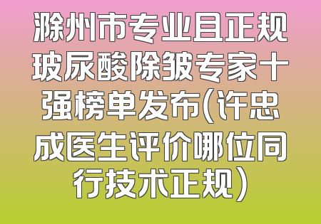 滁州市专业且正规玻尿酸除皱专家十强榜单发布（许忠成医生评价哪位同行技术正规）
