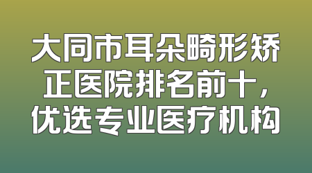 大同市耳朵畸形矫正医院排名前十，优选专业医疗机构
