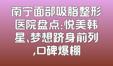 南宁面部吸脂整形医院盘点：悦美韩星、梦想跻身前列，口碑爆棚