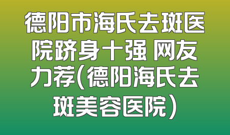德阳市海氏去斑医院跻身十强 网友力荐（德阳海氏去斑美容医院）