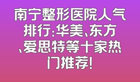 南宁整形医院人气排行：华美、东方、爱思特等十家热门推荐！