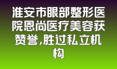 淮安市眼部整形医院恩尚医疗美容获赞誉，胜过私立机构