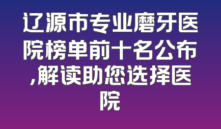 辽源市专业磨牙医院榜单前十名公布，解读助您选择医院