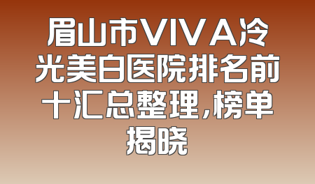 眉山市VIVA冷光美白医院排名前十汇总整理，榜单揭晓