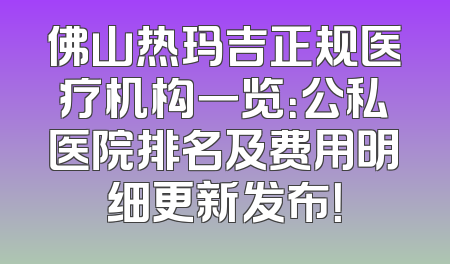 佛山热玛吉正规医疗机构一览：公私医院排名及费用明细更新发布！