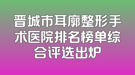 晋城市耳廓整形手术医院排名榜单综合评选出炉