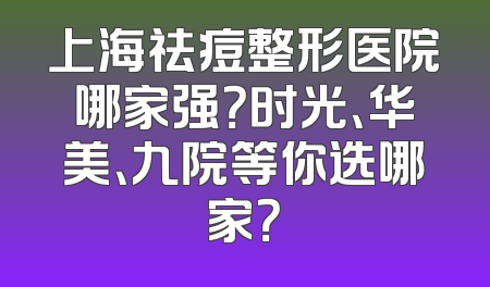 上海祛痘整形医院哪家强？时光、华美、九院等你选哪家？