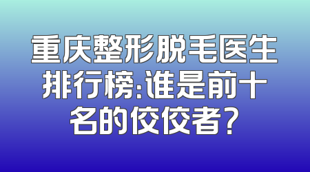 重庆整形脱毛医生排行榜：谁是前十名的佼佼者？